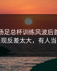 凌晨这场足总杯训练风波后首战，意大利表现反差太大，有人当场发火