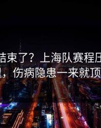 你以为结束了？上海队赛程压力压垮了腿，伤病隐患一来就顶不住