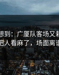 我真没想到：广厦队客场又栽了，技术统计把人看麻了，场面离谱到好笑