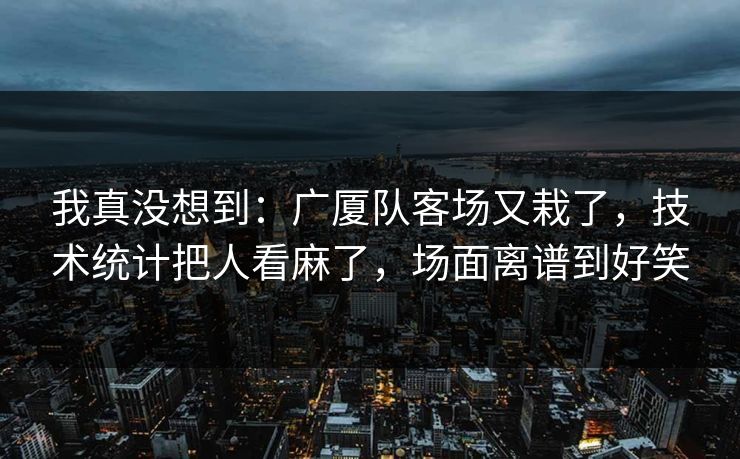 我真没想到：广厦队客场又栽了，技术统计把人看麻了，场面离谱到好笑