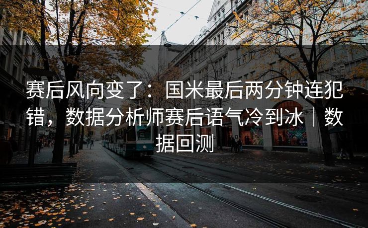 赛后风向变了：国米最后两分钟连犯错，数据分析师赛后语气冷到冰｜数据回测